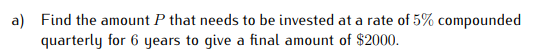 a) Find the amount P that needs to be invested at a rate of 5% compounded
quarterly for 6 years to give a final amount of $2000.
