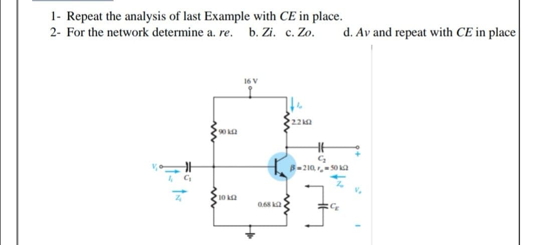 1- Repeat the analysis of last Example with CE in place.
2- For the network determine a. re.
b. Zi. c. Zo.
d. Av and repeat with CE in place
16 V
2.2k
90 ka
B=210, ,- 50 ka
1, C
V.
10 kQ
0,68 ka
