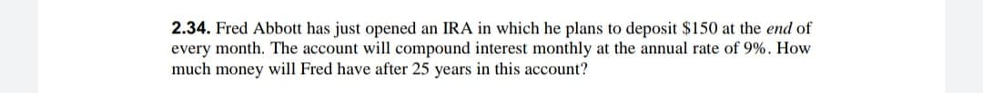 2.34. Fred Abbott has just opened an IRA in which he plans to deposit $150 at the end of
every month. The account will compound interest monthly at the annual rate of 9%. How
much money will Fred have after 25 years in this account?
