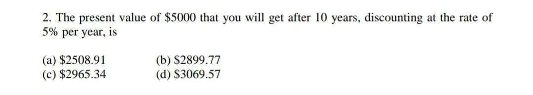 2. The present value of $5000 that you will get after 10 years, discounting
5% per year, is
the rate of
(a) $2508.91
(c) $2965.34
(b) $2899.77
(d) $3069.57
