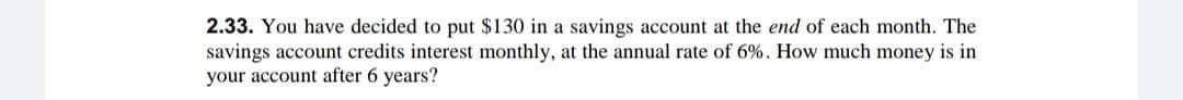 2.33. You have decided to put $130 in a savings account at the end of each month. The
savings account credits interest monthly, at the annual rate of 6%. How much money is in
your account after 6 years?
