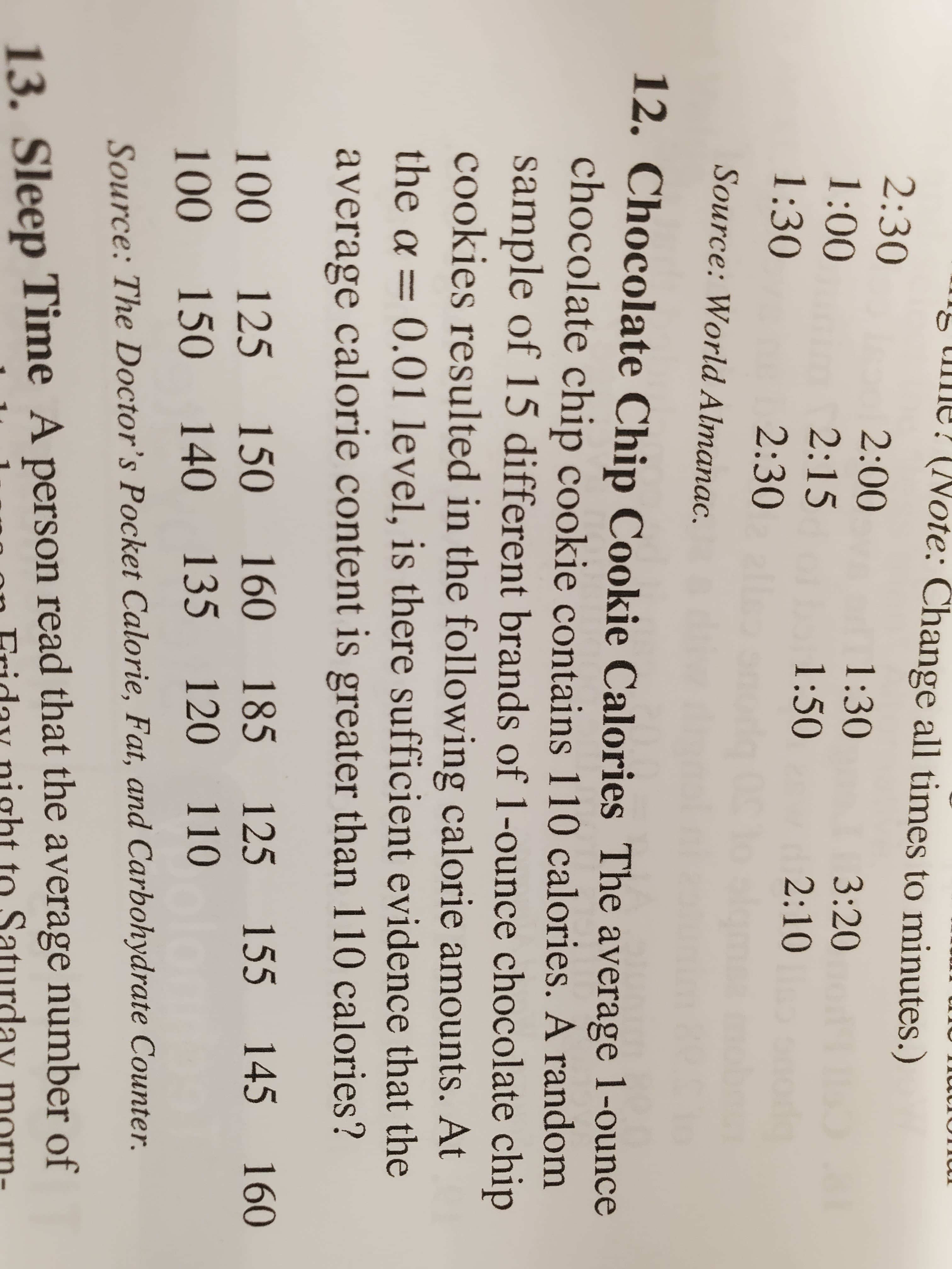 I5 me? (Note: Change all times to minutes.)
2:30
2:00
1:30
3:20
1:00
2:15
1:50
2:10
1:30
2:30
Source: World Almanac.
12. Chocolate Chip Cookie Calories The average 1-ounce
chocolate chip cookie contains 110 calories. A random
sample of 15 different brands of 1-ounce chocolate chip
cookies resulted in the following calorie amounts. At
the a = 0.01 level, is there sufficient evidence that the
average calorie content is greater than 110 calories?
185
125 155 145
160
100
125 150 160
100
150 140
135 120 110
Source: The Doctor's Pocket Calorie, Fat, and Carbohydrate Counter.
13. Sleep Time A person read that the average number of
to Saturday
ht
