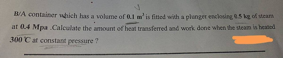 B/A container which has a volume of 0.1 m is fitted with a plunger enclosing 0.5 kg of steam
at 0.4 Mpa .Calculate the amount of heat transferred and work done when the steam is heated
300 °C at constant pressure ?
