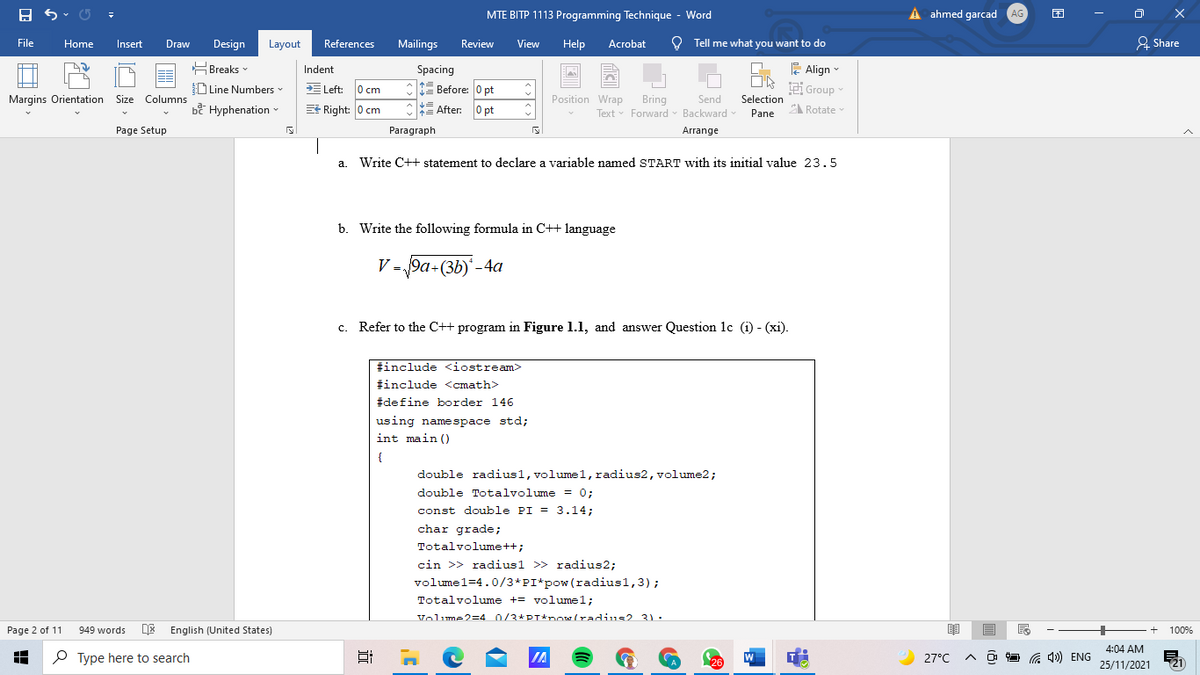 MTE BITP 1113 Programming Technique - Word
A ahmed garcad AG
File
Home
Insert
Draw
Design
Layout
Acrobat
O Tell me what you want to do
& Share
References
Mailings
Review
View
Help
HBreaks -
E Align -
Spacing
1t Before: 0 pt
Indent
DLine Numbers
E Left: 0 cm
Group
Position Wrap
Send
Bring
Text Forward - Backward
Margins Orientation Size Columns
Selection
bề Hyphenation
E Right: 0 cm
=
After: 0 pt
Pane
Rotate
Page Setup
Paragraph
Arrange
a.
Write C++ statement to declare a variable named START with its initial value 23.5
b. Write the following formula in C++ language
V = 9a+(3b)'-4a
c. Refer to the C++ program in Figure 1.1, and answer Question lc (i) - (xi).
#include <iostream>
#include <cmath>
#define border 146
using namespace std;
int main ()
{
double radius1,volume1, radius2, volume2;
double Totalvolume = 0;
const double PI = 3.14;
char grade;
Totalvolume++;
cin >> radius1 >> radius2;
volumel=4.0/3*PI*pow(radius1,3);
Totalvolume += volume1;
Volume2=4 0/3*PT*now(radius2 31.
Page 2 of 11
949 words
DE English (United States)
100%
4:04 AM
O Type here to search
IA
26
W
27°C
C 4») ENG
25/11/2021
(21
