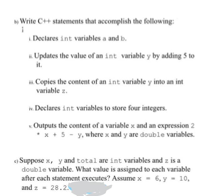 b) Write C++ statements that accomplish the following:
1. Declares int variables a and b.
. Updates the value of an int variable y by adding 5 to
it.
i. Copies the content of an int variable y into an int
variable z.
iv. Declares int variables to store four integers.
v. Outputs the content of a variable x and an expression 2
* x + 5 - y, where x and y are double variables.
c) Suppose x, y and total are int variables and z is a
double variable. What value is assigned to each variable
after each statement executes? Assume x = 6, y = 10,
and z = 28.2.
