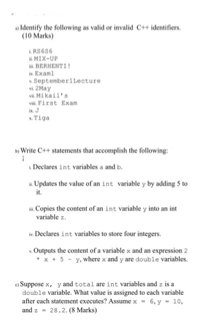 Identify the following as valid or invalid C++ identifiers.
(10 Marks)
I RS656
i. MIX-UP
i. BERHENTI!
iv. Examl
v. SeptemberlLecture
vi. 2May
vii. Mikail's
viii. First Exam
ix. J
x. Tiga
b) Write C++ statements that accomplish the following:
1
1. Declares int variables a and b.
Hi. Updates the value of an int variable y by adding 5 to
it.
Hi. Copies the content of an int variable y into an int
variable z.
iv. Declares int variables to store four integers.
v. Outputs the content of a variable x and an expression 2
* x + 5 - y, where x and y are double variables.
c) Suppose x, y and total are int variables and z is a
double variable. What value is assigned to each variable
after each statement executes? Assume x = 6, y = 10,
and z = 28.2. (8 Marks)
