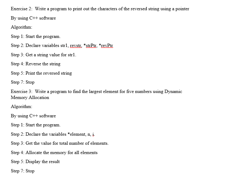 Exercise 2: Write a program to print out the characters of the reversed string using a pointer
By using C++ software
Algorithm:
Step 1: Start the program.
Step 2: Declare variables str1, revstr. *strPtr, *revPtr
Step 3: Get a string value for strl.
Step 4: Reverse the string
Step 5: Print the reversed string
Step 7: Stop
Exercise 3: Write a program to find the largest element for five numbers using Dynamic
Memory Allocation
Algorithm:
By using C++ software
Step 1: Start the program.
Step 2: Declare the variables *element, n̟ į.
Step 3: Get the value for total number of elements.
Step 4: Allocate the memory for all elements
Step 5: Display the result
Step 7: Stop
