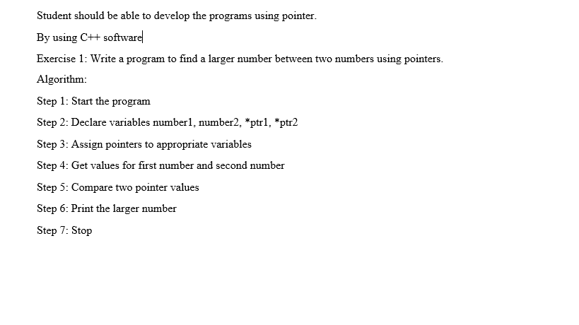 Student should be able to develop the programs using pointer.
By using C++ software
Exercise 1: Write a program to find a larger number between two numbers using pointers.
Algorithm:
Step 1: Start the program
Step 2: Declare variables number1, number2, *ptr1, *ptr2
Step 3: Assign pointers to appropriate variables
Step 4: Get values for first number and second number
Step 5: Compare two pointer values
Step 6: Print the larger number
Step 7: Stop
