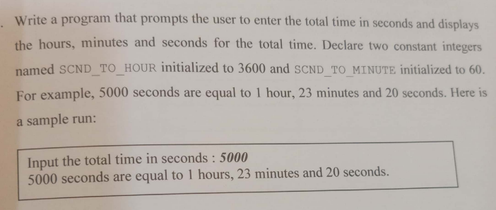 Write a program that prompts the user to enter the total time in seconds and displays
the hours, minutes and seconds for the total time. Declare two constant integers
named SCND TO_HOUR initialized to 3600 and SCND TO MINUTE initialized to 60.
For example, 5000 seconds are equal to 1 hour, 23 minutes and 20 seconds. Here is
a sample run:
Input the total time in seconds : 5000
5000 seconds are equal to 1 hours, 23 minutes and 20 seconds.
