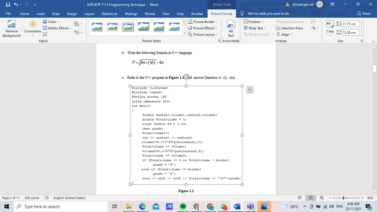 MTE BITP 1113 Programming Technique - Word
Picture Tools
ahmed garcad AG
困
O Tell me what you want to do
& Share
File
Home
Insert
Draw
Design
Layout
References
Mailings
Review
View
Help
Acrobat
Picture Format
Picture Border v
Picture Effects
E Picture Layout
A Color
O Position
O Send Backward
11.75 cm
Artistic Effects
A Wrap Text -
E Selection Pane
Remove
Corrections
Alt
Bring Forward
E Align
Crop
to 13.39 cm
Background
Text
Adjust
Picture Styles
S Accessibility
Arrange
Size
b. Write the following formula in C++ language
V = 9a+(3b)-4a
c. Refer to the C++ program in Figure 1.1d answer Question lc (i) - (xi).
tinclude <iostream>
tinclude <cmath>
#define border 146
using namespace std;
int main ()
{
double radius1, volumel, radius2, volume2;
double Totalvolume = 0;
const double PI = 3.14;
ehat grade;
Totalvolume++;
cin >> radiusl >> radius2;
volumel=4.0/3*PI*pow (radius1,3);
Totalvolume += volumel;
Volume2=4.0/3*PI*pow(radius2,3);
Totalvolume += volume2;
if (Totalvolume >= 0 && Totalvolume < border)
grade = 'F';
else if (Totalvolume >= border)
grade = 'P';
cout << endl << endl << Totalvolume « "\t"<<grade;
Figure 1.1
Page 2 of 11
938 words
DE English (United States)
80%
4:36 AM
O Type here to search
IA
W
26°C
G 4») ENG
27
25/11/2021
(21
