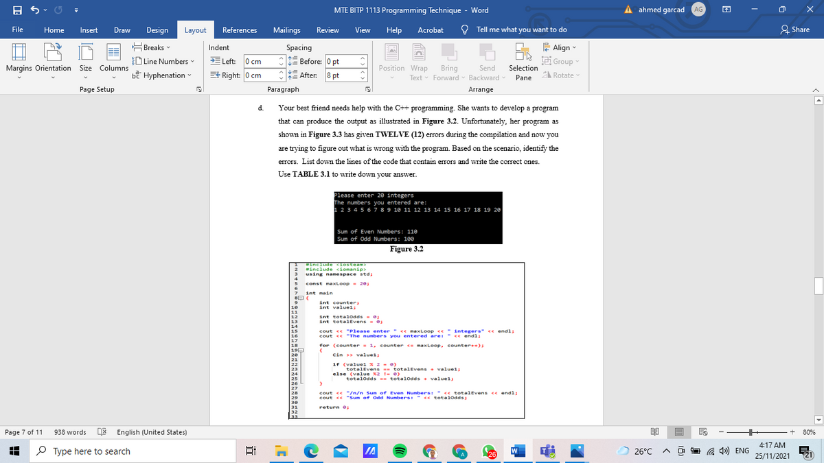 totalEvens totalEvens . valuels
MTE BITP 1113 Programming Technique - Word
A ahmed garcad AG
File
Home
Insert
Draw
Design
Layout
References
Mailings
Review
View
Help
Acrobat
O Tell me what you want to do
& Share
E Align -
Group
HBreaks -
Spacing
Indent
D Line Numbers
E Left: 0 cm
1 Before: 0 pt
Margins Orientation Size Columns
Position Wrap
Send
Selection
bề Hyphenation -
Bring
Text v Forward v Backward
E Right: 0 cm
After: 8 pt
Pane
A Rotate
Page Setup
Paragraph
Arrange
d.
Your best friend needs help with the C++ programming. She wants to develop a program
that can produce the output as illustrated in Figure 3.2. Unfortunately, her program as
shown in Figure 3.3 has given TWELVE (12) errors during the compilation and now you
are trying to figure out what is wrong with the program. Based on the scenario, identify the
errors. List down the lines of the code that contain errors and write the correct ones.
Use TABLE 3.1 to write down your answer.
Please enter 20 integers
The numbers you entered are:
1 2 3 4 5 6 7 89 10 11 12 13 14 15 16 17 18 19 20
Sum of Even Numbers: 110
Sum of Odd Numbers: 100
Figure 3.2
includ e <iosteam>
include ciomanip>
using namespace std;
const maxLoop- 201
int main
int counter;
int valuel;
int total0dds - e:
int totalEvens -0
cout << "Please enter " << maxLoop << "integers" ce endl:
cout << "The numbers you entered are: " << endl;
for (counter = 1, counter <= maxLoop, counter++);
Cin >> valuel;
1f (valuel x 2 - e)
totalEvens totalEvens + valuels
else (value x2 I- e)
totalodds -- total0dds + valuel;
cout << "/n/n Sum of Even Numbers: " <« totalEvens <e endl;
cout << "Sum of Odd Numbers: " << totalodds:
return e
Page 7 of 11
938 words
DE English (United States)
80%
4:17 AM
O Type here to search
IA
W
G 4») ENG
26°C
26
25/11/2021
(21
