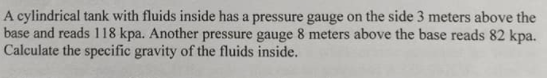 A cylindrical tank with fluids inside has a pressure gauge on the side 3 meters above the
base and reads 118 kpa. Another pressure gauge 8 meters above the base reads 82 kpa.
Calculate the specific gravity of the fluids inside.
