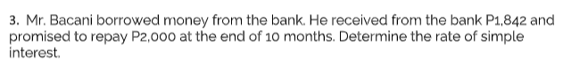 3. Mr. Bacani borrowed money from the bank. He received from the bank P1,842 and
promised to repay P2,000 at the end of 10 months. Determine the rate of simple
interest.
