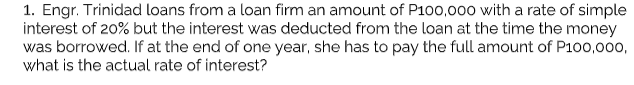 1. Engr. Trinidad loans from a loan firm an amount of P100,000 with a rate of simple
interest of 20% but the interest was deducted from the loan at the time the money
was borrowed. If at the end of one year, she has to pay the full amount of P100,000,
what is the actual rate of interest?
