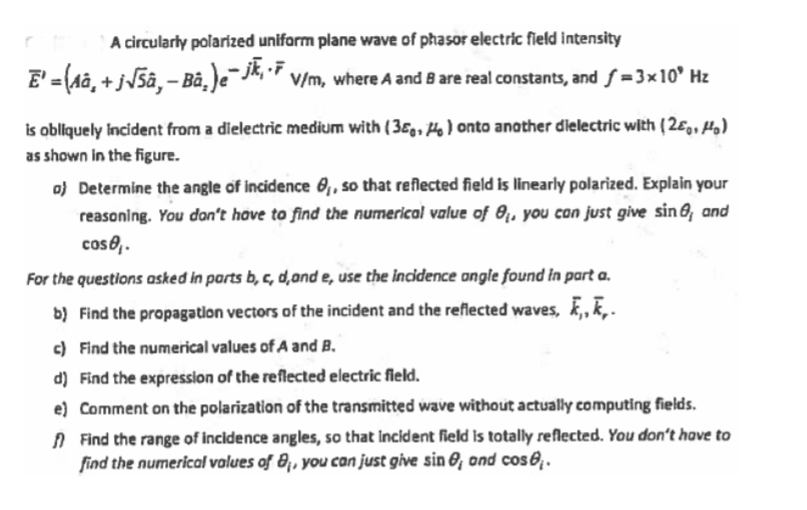 A circularly polarized uniform plane wave of phasor electric field intensity
E'= (Aa, + jJ5â, – Bà, )e-jk, *
V/m, where A and 8 are real constants, and f =3×10° Hz
is obliquely Incident from a dielectric medium with (3Eg, Ho) onto another dielectric with ( 2ɛg, Hg)
as shown in the figure.
o) Determine the angle of incidence 0,, so that reflected field is linearly polarized. Explain your
reasoning. You don't have to find the numerical volue of 0,, you con just give sin O, and
coso..
For the questions asked in parts b, G, d,ond e, use the incidence ongle found in part a.
b) Find the propagatlon vectors of the incident and the reflected waves, , k,.
c) Find the numerical values of A and B.
d) Find the expression of the reflected electric fleld.
e) Comment on the polarization of the transmitted wave without actually computing fields.
A Find the range of incidence angles, so that incident field Is totally reflected. You don't have to
find the numerical values of B,, you can just give sin 8, ond cos 8 .
