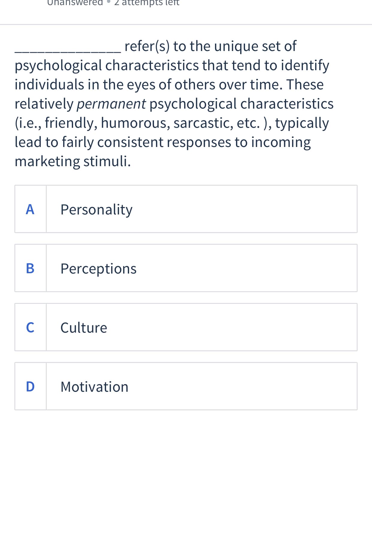 refer(s) to the unique set of
psychological characteristics that tend to identify
individuals in the eyes of others over time. These
relatively permanent psychological characteristics
(i.e., friendly, humorous, sarcastic, etc. ), typically
lead to fairly consistent responses to incoming
marketing stimuli.
A
Personality
Perceptions
C
Culture
D
Motivation
