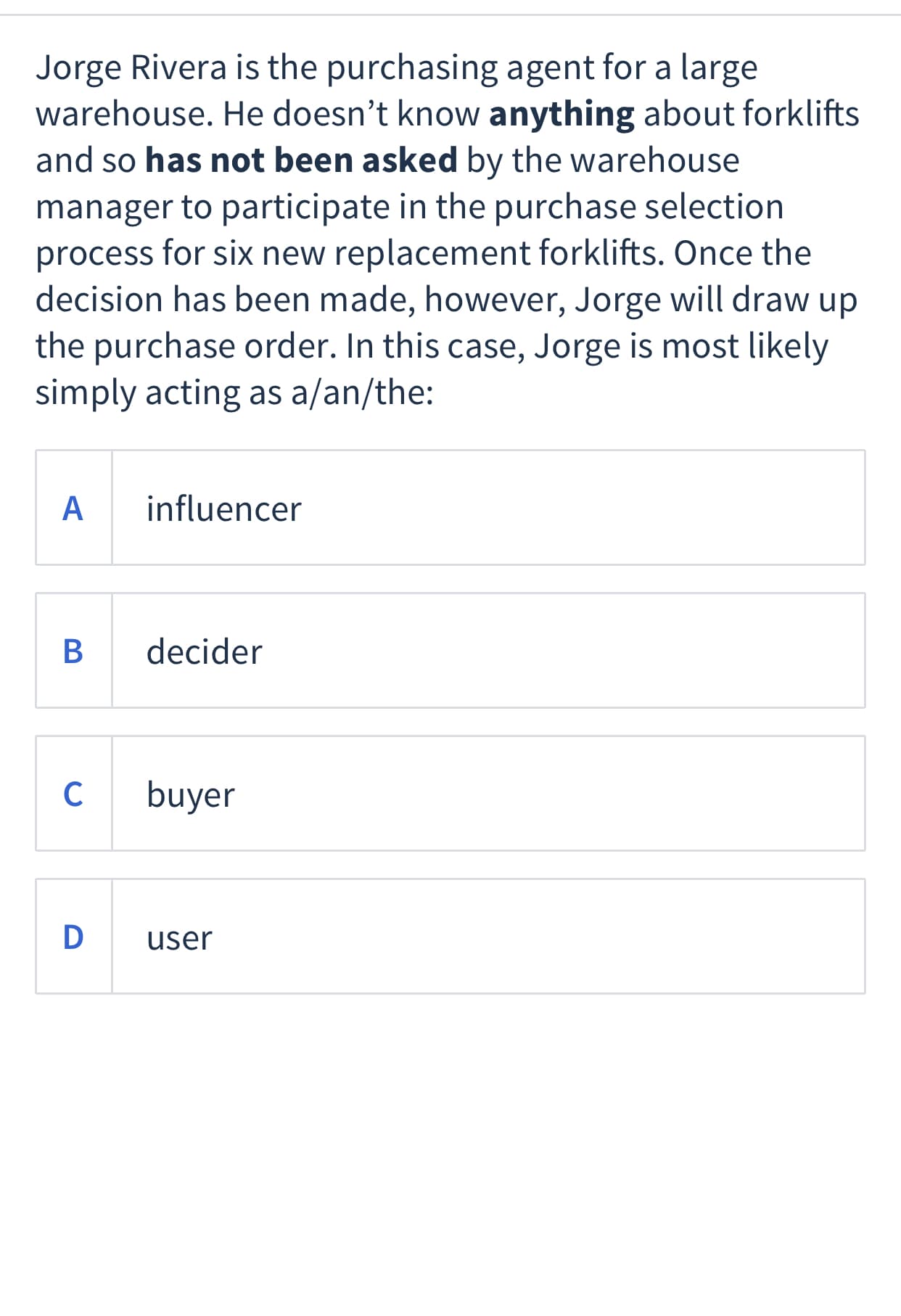 Jorge Rivera is the purchasing agent for a large
warehouse. He doesn't know anything about forklifts
and so has not been asked by the warehouse
manager to participate in the purchase selection
process for six new replacement forklifts. Once the
decision has been made, however, Jorge will draw up
the purchase order. In this case, Jorge is most likely
simply acting as a/an/the:
A
influencer
decider
C
buyer
D
user
B
