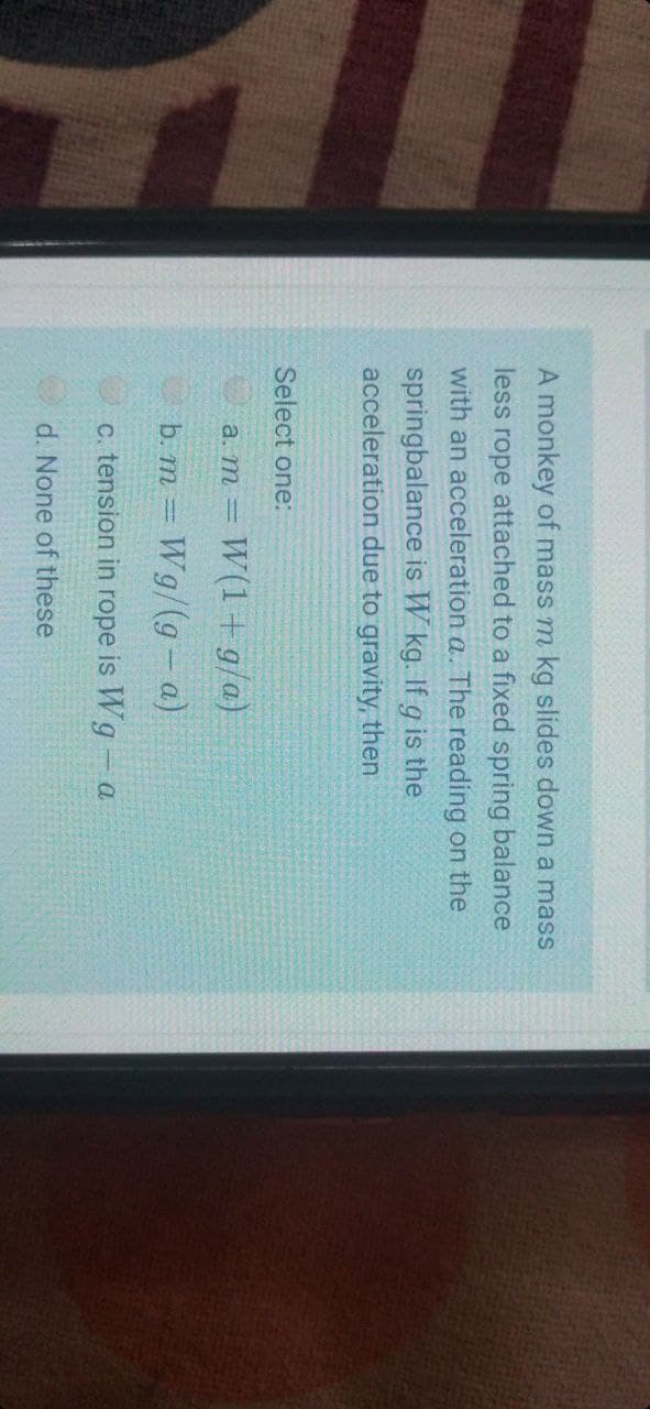 A monkey of mass m kg slides down a mass
less rope attached to a fixed spring balance
with an acceleration a. The reading on the
springbalance is W kg. If g is the
acceleration due to gravity, then
Select one:
W(1 + g/a)
a. m =
b. m = Wg/(g- a)
c. tension in rope is Wg - a
d. None of these
