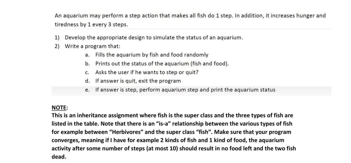 An aquarium may perform a step action that makes all fish do 1 step. In addition, it increases hunger and
tiredness by 1 every 3 steps.
1) Develop the appropriate design to simulate the status of an aquarium.
2) Write a program that:
а.
Fills the aquarium by fish and food randomly
b.
Prints out the status of the aquarium (fish and food).
С.
Asks the user if he wants to step or quit?
d. If answer is quit, exit the program
е.
If answer is step, perform aquarium step and print the aquarium status
NOTE:
This is an inheritance assignment where fish is the super class and the three types of fish are
listed in the table. Note that there is an "is-a" relationship between the various types of fish
for example between "Herbivores" and the super class "fish". Make sure that your program
converges, meaning if I have for example 2 kinds of fish and 1 kind of food, the aquarium
activity after some number of steps (at most 10) should result in no food left and the two fish
dead.
