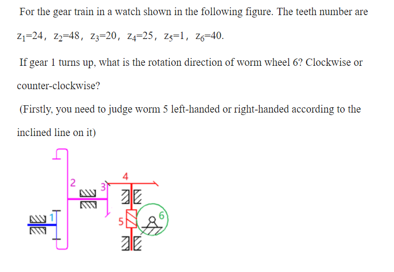 For the gear train in a watch shown in the following figure. The teeth number are
Z1=24, Z2=48, Z3=20, Z4=25, Zs=1, Z6=40.
If gear 1 turns up, what is the rotation direction of worm wheel 6? Clockwise or
counter-clockwise?
(Firstly, you need to judge worm 5 left-handed or right-handed according to the
inclined line on it)
4
2
5
亚
