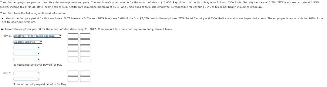 Toren Inc. employs one person to run its solar management company. The employee's gross income for the month of May is $16,000. Payroll for the month of May is as follows: FICA Social Security tax rate at 6.2%, FICA Medicare tax rate at 1.45%,
federal income tax of $450, state income tax of $80, health-care insurance premium of $210, and union dues of $70. The employee is responsible for covering 30% of his or her health insurance premium.
Toren Inc. have the following additional information:
. May is the first pay period for this employee. FUTA taxes are 0.6% and SUTA taxes are 5.4% of the first $7,700 paid to the employee. FICA Social Security and FICA Medicare match employee deductions. The employer is responsible for 70% of the
health insurance premium.
A. Record the employer payroll for the month of May, dated May 31, 2017. If an amount box does not require an entry, leave it blank.
May 31 Employer Payroll Taxes Expense
Salaries Expense
May 31
To recognize employer payroll for May
To record employer-paid benefits for May