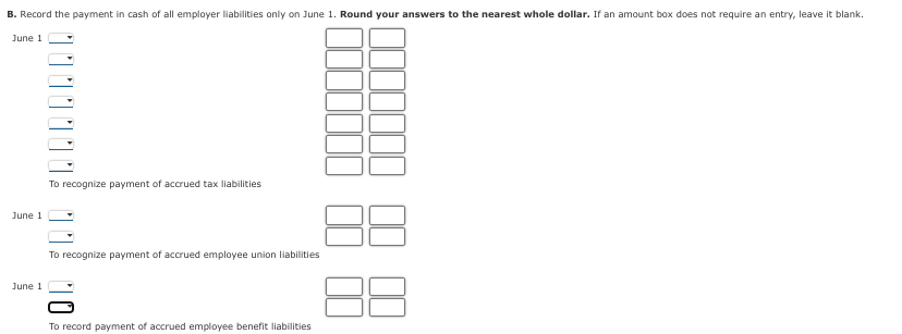 B. Record the payment in cash of all employer liabilities only on June 1. Round your answers to the nearest whole dollar. If an amount box does not require an entry, leave it blank.
June 1
June 1
June 1
To recognize payment of accrued tax liabilities
To recognize payment of accrued employee union liabilities
To record payment of accrued employee benefit liabilities
38