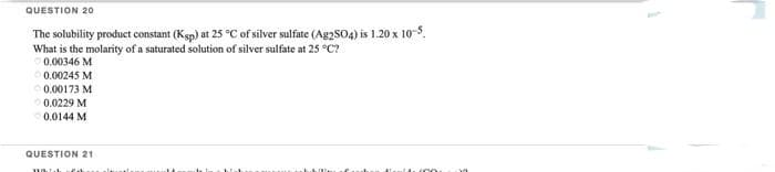 QUESTION 20
The solubility product constant (Ksp) at 25 °C of silver sulfate (Ag2SO4) is 1.20 x 10-5,
What is the molarity of a saturated solution of silver sulfate at 25 °C?
0.00346 M
0.00245 M
0.00173 M
0.0229 M
0.0144 M
QUESTION 21
www.kal
100
30
1