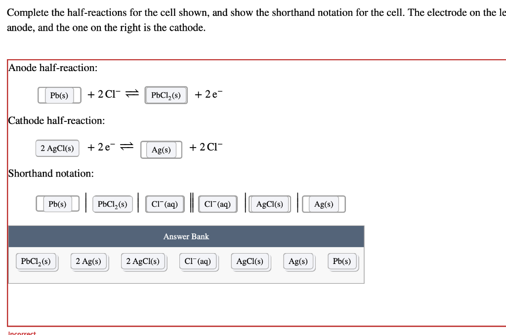 Complete the half-reactions for the cell shown, and show the shorthand notation for the cell. The electrode on the le
anode, and the one on the right is the cathode.
Anode half-reaction:
Pb(s)
Cathode half-reaction:
Incorrect
+ 2Cl = PbCl₂ (s) +2e=
2 AgCl(s) +2e=
Shorthand notation:
Pb(s)
PbCl₂ (s)
PbCl₂ (s)
2 Ag(s)
Ag(s) +2CH-
Cl(aq)
2 AgCl(s)
Cl(aq)
Answer Bank
Cl(aq)
AgCl(s)
AgCl(s)
Ag(s)
Ag(s)
Pb(s)