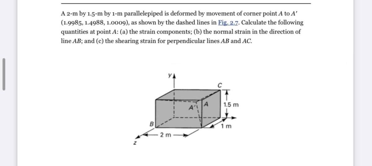 A 2-m by 1.5-m by 1-m parallelepiped is deformed by movement of corner point A to A'
(1.9985, 1.4988, 1.0009), as shown by the dashed lines in Fig. 2.7. Calculate the following
quantities at point A: (a) the strain components; (b) the normal strain in the direction of
line AB; and (c) the shearing strain for perpendicular lines AB and AC.
1.5 m
B
1 m
2 m
