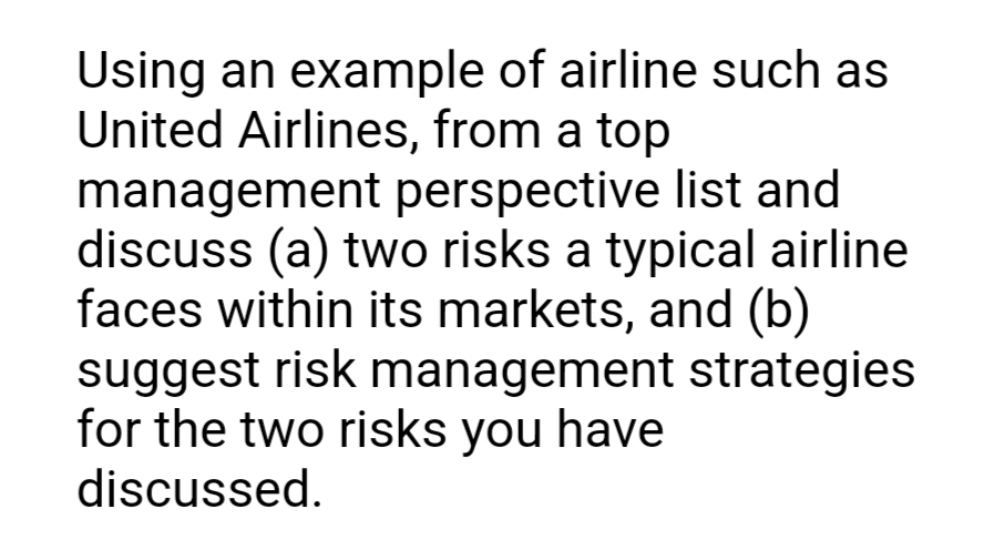 Using an example of airline such as
United Airlines, from a top
management perspective list and
discuss (a) two risks a typical airline
faces within its markets, and (b)
suggest risk management strategies
for the two risks you have
discussed.