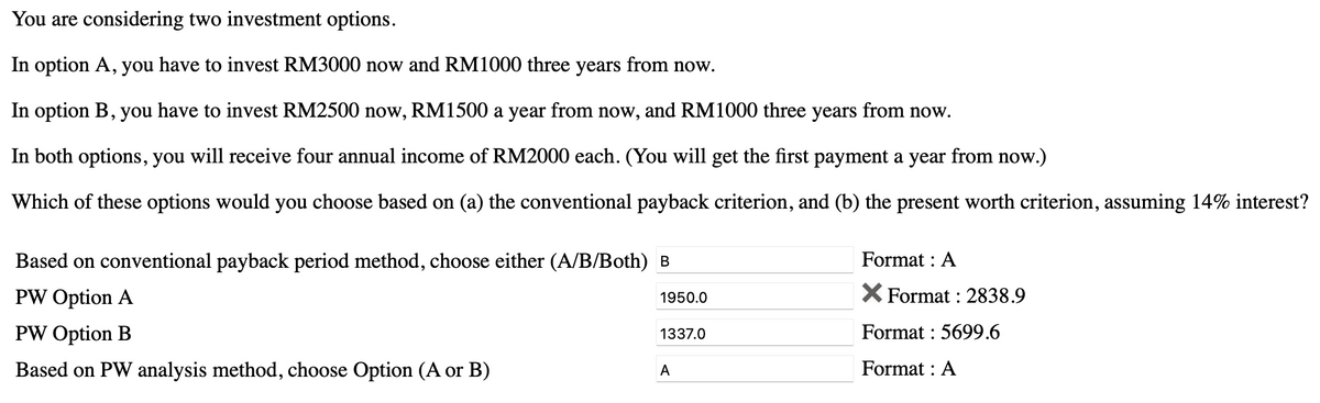 You are considering two investment options.
In option A, you have to invest RM3000 now and RM1000 three years from now.
In option B, you have to invest RM2500 now, RM1500 a year from now, and RM1000 three years from now.
In both options, you will receive four annual income of RM2000 each. (You will get the first payment a year from now.)
Which of these options would you choose based on (a) the conventional payback criterion, and (b) the present worth criterion, assuming 14% interest?
Based on conventional payback period method, choose either (A/B/Both) B
PW Option A
PW Option B
Based on PW analysis method, choose Option (A or B)
1950.0
1337.0
A
Format : A
X Format: 2838.9
Format: 5699.6
Format : A