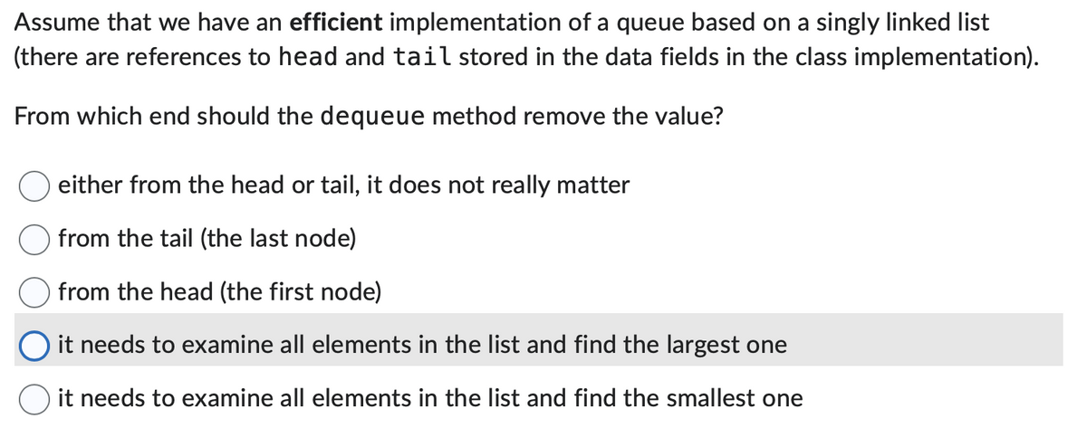 Assume that we have an efficient implementation of a queue based on a singly linked list
(there are references to head and tail stored in the data fields in the class implementation).
From which end should the dequeue method remove the value?
either from the head or tail, it does not really matter
from the tail (the last node)
from the head (the first node)
it needs to examine all elements in the list and find the largest one
it needs to examine all elements in the list and find the smallest one