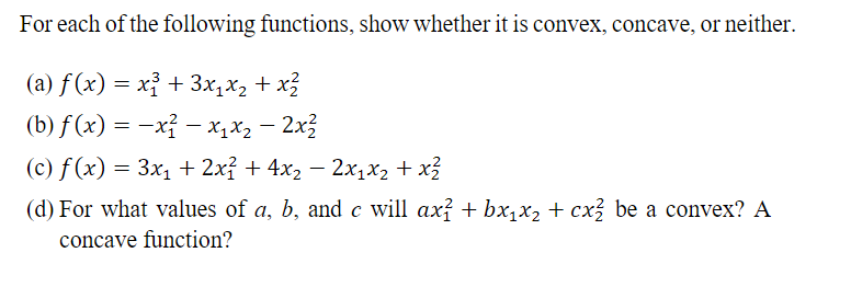 For each of the following functions, show whether it is convex, concave, or neither.
(a) f(x) = x² + 3x₁x₂ + x²²
(b) f(x) = -x² − x₁x₂ - 2x²
(c) f(x) = 3x₁ + 2x² + 4x₂ − 2x₁x₂ + x²
(d) For what values of a, b, and c will ax² + bx₁x₂ + cx² be a convex? A
concave function?