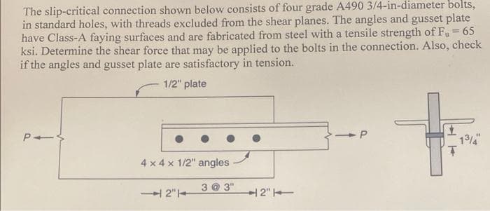 The slip-critical connection shown below consists of four grade A490 3/4-in-diameter bolts,
in standard holes, with threads excluded from the shear planes. The angles and gusset plate
have Class-A faying surfaces and are fabricated from steel with a tensile strength of Fu = 65
ksi. Determine the shear force that may be applied to the bolts in the connection. Also, check
if the angles and gusset plate are satisfactory in tension.
1/2" plate
P-S
4 x 4 x 1/2" angles
2"
2"
P
HA
1
Ţ
13/4"