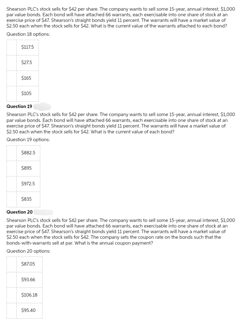 Shearson PLC's stock sells for $42 per share. The company wants to sell some 15-year, annual interest, $1,000
par value bonds. Each bond will have attached 66 warrants, each exercisable into one share of stock at an
exercise price of $47. Shearson's straight bonds yield 11 percent. The warrants will have a market value of
$2.50 each when the stock sells for $42. What is the current value of the warrants attached to each bond?
Question 18 options:
$117.5
$27.5
$165
$105
Question 19
Shearson PLC's stock sells for $42 per share. The company wants to sell some 15-year, annual interest, $1,000
par value bonds. Each bond will have attached 66 warrants, each exercisable into one share of stock at an
exercise price of $47. Shearson's straight bonds yield 11 percent. The warrants will have a market value of
$2.50 each when the stock sells for $42. What is the current value of each bond?
Question 19 options:
$882.5
$895
$972.5
$835
Question 20
Shearson PLC's stock sells for $42 per share. The company wants to sell some 15-year, annual interest, $1,000
par value bonds. Each bond will have attached 66 warrants, each exercisable into one share of stock at an
exercise price of $47. Shearson's straight bonds yield 11 percent. The warrants will have a market value of
$2.50 each when the stock sells for $42. The company sets the coupon rate on the bonds such that the
bonds-with-warrants sell at par. What is the annual coupon payment?
Question 20 options:
$87.05
$93.66
$106.18
$95.40