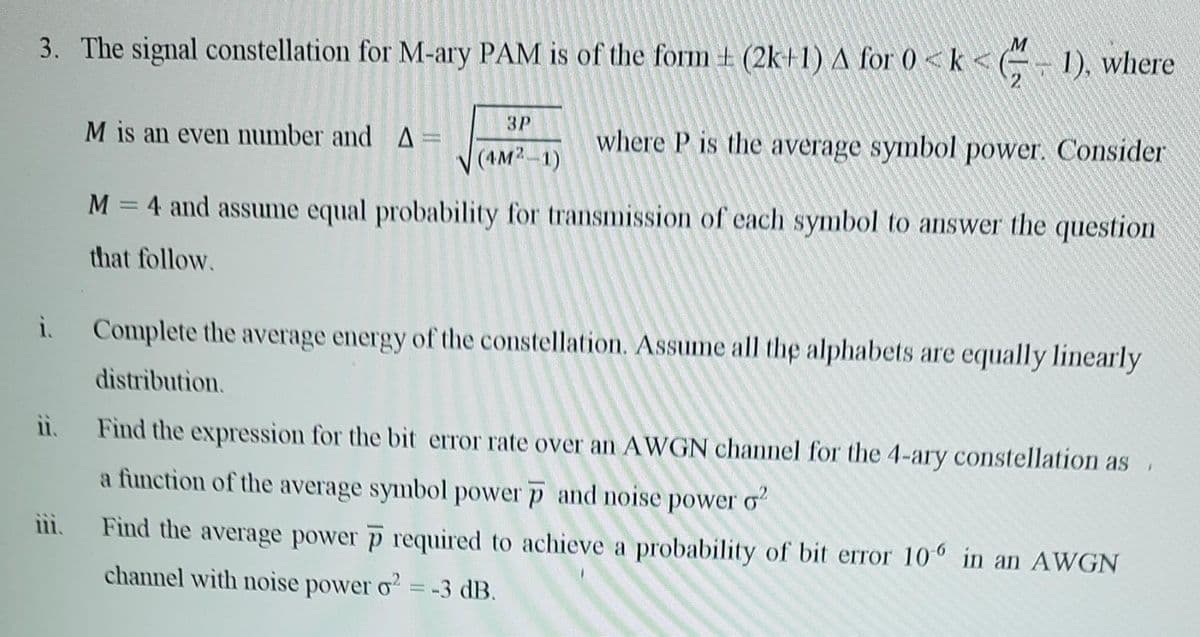 3. The signal constellation for M-ary PAM is of the form +(2k+1) A for 0 <k<(-1), where
ii.
iii.
M is an even number and A=
where P is the average symbol power. Consider
M = 4 and assume equal probability for transmission of each symbol to answer the question
that follow.
i. Complete the average energy of the constellation. Assume all the alphabets are equally linearly
distribution.
3P
(4M²-1)
400
Find the expression for the bit error rate over an AWGN channel for the 4-ary constellation as
a function of the average symbol power p and noise power o2
Find the average power p required to achieve a probability of bit error 106 in an AWGN
channel with noise power o2 = -3 dB.