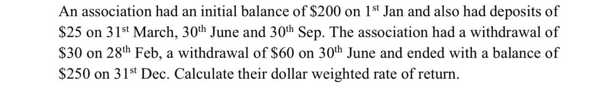 An association had an initial balance of $200 on 1st Jan and also had deposits of
$25 on 31st March, 30th June and 30th Sep. The association had a withdrawal of
$30 on 28th Feb, a withdrawal of $60 on 30th June and ended with a balance of
$250 on 31st Dec. Calculate their dollar weighted rate of return.