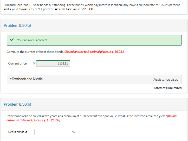 Sunland Corp. has 18-year bonds outstanding. These bonds, which pay interest semiannually, have a coupon rate of 10.625 percent
and a yield to maturity of 9.1 percent. Assume face value is $1,000.
Problem 8.30(a)
Your answer is correct.
Compute the current price of these bonds. (Round answer to 2 decimal places, e.g. 15.25.)
Current price
eTextbook and Media
Problem 8.30(b)
1133.81
Realized yield
If the bonds can be called in five years at a premium of 10.0 percent over par value, what is the investor's realized yield? (Round
answer to 3 decimal places, e.g. 15.255%.)
Assistance Used
Attempts: unlimited
%