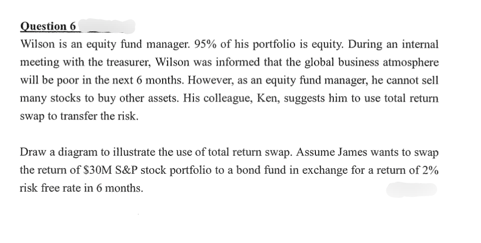 Question 6
Wilson is an equity fund manager. 95% of his portfolio is equity. During an internal
meeting with the treasurer, Wilson was informed that the global business atmosphere
will be poor in the next 6 months. However, as an equity fund manager, he cannot sell
many stocks to buy other assets. His colleague, Ken, suggests him to use total return
swap to transfer the risk.
Draw a diagram to illustrate the use of total return swap. Assume James wants to swap
the return of $30M S&P stock portfolio to a bond fund in exchange for a return of 2%
risk free rate in 6 months.