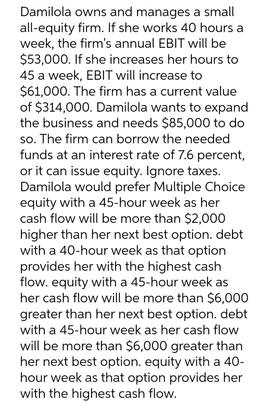 Damilola owns and manages a small
all-equity firm. If she works 40 hours a
week, the firm's annual EBIT will be
$53,000. If she increases her hours to
45 a week, EBIT will increase to
$61,000. The firm has a current value
of $314,000. Damilola wants to expand
the business and needs $85,000 to do
so. The firm can borrow the needed
funds at an interest rate of 7.6 percent,
or it can issue equity. Ignore taxes.
Damilola would prefer Multiple Choice
equity with a 45-hour week as her
cash flow will be more than $2,000
higher than her next best option. debt
with a 40-hour week as that option
provides her with the highest cash
flow. equity with a 45-hour week as
her cash flow will be more than $6,000
greater than her next best option. debt
with a 45-hour week as her cash flow
will be more than $6,000 greater than
her next best option. equity with a 40-
hour week as that option provides her
with the highest cash flow.