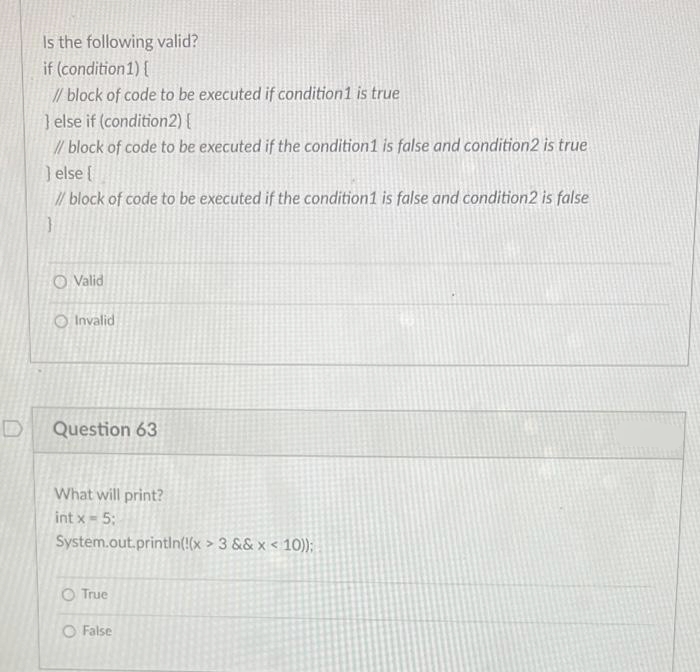 Is the following valid?
if (condition 1) {
// block of code to be executed if condition1 is true
} else if (condition2){
// block of code to be executed if the condition 1 is false and condition2 is true
} else {
// block of code to be executed if the condition1 is false and condition2 is false
O Valid
Invalid
Question 63
What will print?
int x = 5;
System.out.println(!(x > 3 && x < 10));
O True
O False