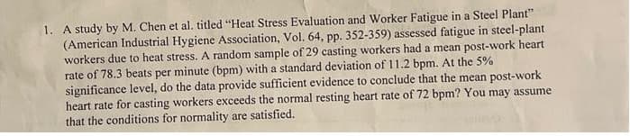 1. A study by M. Chen et al. titled "Heat Stress Evaluation and Worker Fatigue in a Steel Plant"
(American Industrial Hygiene Association, Vol. 64, pp. 352-359) assessed fatigue in steel-plant
workers due to heat stress. A random sample of 29 casting workers had a mean post-work heart
rate of 78.3 beats per minute (bpm) with a standard deviation of 11.2 bpm. At the 5%
significance level, do the data provide sufficient evidence to conclude that the mean post-work
heart rate for casting workers exceeds the normal resting heart rate of 72 bpm? You may assume
that the conditions for normality are satisfied.