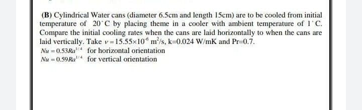 (B) Cylindrical Water cans (diameter 6.5cm and length 15cm) are to be cooled from initial
temperature of 20°C by placing theme in a cooler with ambient temperature of 1˚C.
Compare the initial cooling rates when the cans are laid horizontally to when the cans are
laid vertically. Take v = 15.55x10 m²/s, k=0.024 W/mK and Pr-0.7.
Nu = 0.53 Ra¹ for horizontal orientation
Nu = 0.59 Ra¹/4 for vertical orientation