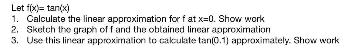 ### Linear Approximation of the Tangent Function

Given the function \( f(x) = \tan(x) \):

1. **Calculate the linear approximation for \( f \) at \( x = 0 \). Show work.**

   The linear approximation of a function \( f(x) \) around \( x = a \) is given by:
   \[
   L(x) = f(a) + f'(a)(x - a)
   \]
   Here, \( a = 0 \). First, we need the function value and the derivative at \( x = 0 \):
   \[
   f(0) = \tan(0) = 0
   \]
   \[
   f'(x) = \sec^2(x)
   \]
   \[
   f'(0) = \sec^2(0) = 1
   \]
   Therefore, the linear approximation is:
   \[
   L(x) = 0 + 1 \cdot (x - 0) = x
   \]
   So, the linear approximation of \( f(x) = \tan(x) \) at \( x = 0 \) is \( L(x) = x \).

2. **Sketch the graph of \( f \) and the obtained linear approximation.**

   On a coordinate system:
   - Plot \( f(x) = \tan(x) \).
   - Plot the linear approximation \( L(x) = x \).

   **Description of the Graph:**
   - The tangent function \( \tan(x) \) passes through the origin (0,0) and has asymptotes at \( x = \pm \frac{\pi}{2} \).
   - The line \( L(x) = x \) is a straight line passing through the origin with a slope of 1, intersecting points like (1,1) and (-1,-1).

3. **Use this linear approximation to calculate \( \tan(0.1) \) approximately. Show work.**

   Using the linear approximation \( L(x) = x \):
   \[
   L(0.1) = 0.1
   \]
   Thus, \( \tan(0.1) \approx 0.1 \) using the linear approximation.