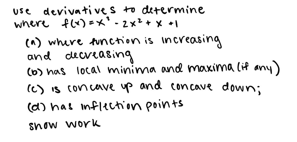 **Title: Understanding Function Behavior Using Derivatives**

**Objective:**
Analyze the function \( f(x) = x^3 - 2x^2 + x + 1 \) using derivatives to determine:

1. Where the function is increasing and decreasing.
2. Points of local minima and maxima (if any).
3. Intervals where the function is concave up and concave down.
4. Points of inflection.

**Instructions:**
- Show your work for each part of the analysis.

**Steps to Analyze the Function:**

(a) **Determine where the function is increasing and decreasing.**
   - Find the first derivative of the function \( f(x) \).
   - Set the first derivative equal to zero and solve for \( x \) to find critical points.
   - Use the first derivative test to determine intervals of increase and decrease.

(b) **Identify local minima and maxima.**
   - Use the critical points obtained from part (a).
   - Apply the first or second derivative test to classify the critical points as local minima, maxima, or neither.

(c) **Determine concave up and concave down intervals.**
   - Find the second derivative of the function \( f(x) \).
   - Set the second derivative equal to zero and solve for \( x \) to find potential inflection points.
   - Use the second derivative test to determine intervals of concavity.

(d) **Identify inflection points.**
   - Verify the points where the second derivative changes sign.
   - These points, where concavity changes, are the inflection points.