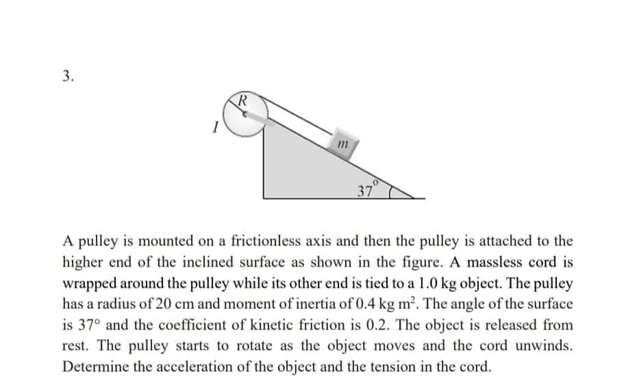 3.
R
370
A pulley is mounted on a frictionless axis and then the pulley is attached to the
higher end of the inclined surface as shown in the figure. A massless cord is
wrapped around the pulley while its other end is tied to a 1.0 kg object. The pulley
has a radius of 20 cm and moment of inertia of 0.4 kg m². The angle of the surface
is 37° and the coefficient of kinetic friction is 0.2. The object is released from
rest. The pulley starts to rotate as the object moves and the cord unwinds.
Determine the acceleration of the object and the tension in the cord.
