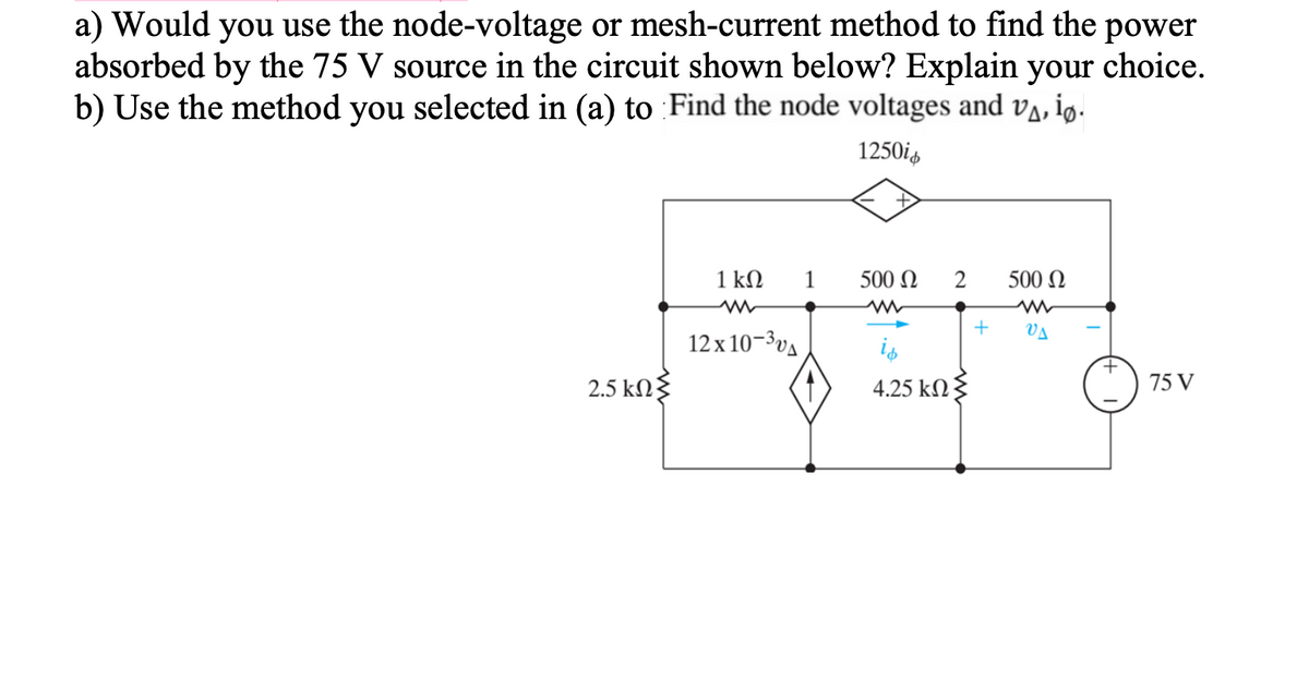 a) Would you use the node-voltage or mesh-current method to find the power
absorbed by the 75 V source in the circuit shown below? Explain your choice.
b) Use the method you selected in (a) to Find the node voltages and va, ig.
1250is
1kΩ
1
500 N
2
500 N
VA
12 x 10-3va
is
2.5 kΩ
4.25 kN{
75 V
