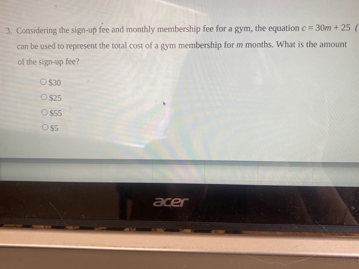 3. Considering the sign-up fee and monthly membership fee for a gym, the equation c = 30m + 25 G
can be used to represent the total cost of a gym membership for m months. What is the amount
of the sign-up fee?
O $30
O $25
O $55
O $5
acer
