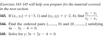 Exercises 143–145 will help you prepare for the material covered
in the next section.
y2 - yı
143. If (x1, yı) = (-3, 1) and (x2, y2) = (-2, 4), find
X2 - X1
144. Find the ordered pairs (- 0) and (0,
4х — Зу - 6 % 0.
satisfying
145. Solve for y: 3x + 2y – 4 = 0.
