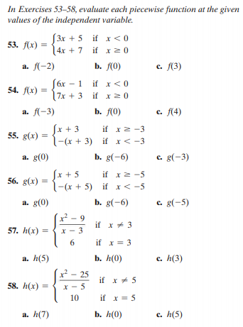 In Exercises 53-58, evaluate each piecewise function at the given
values of the independent variable.
3x + 5 if x <0
14x + 7 if x2 0
53. f(x) =
a. f-2)
b. f(0)
с. (3)
(6x – 1 if x <0
7x + 3 if x 2 0
54. f(x) :
a. f-3)
b. f(0)
с. f(4)
Sx + 3
l-(x + 3) if x< -3
if x2 -3
55. g(x)
a. g(0)
b. g(-6)
c. g(-3)
Sx + 5
l-(x + 5) if x< -5
if x2 -5
56. g(x) =
a. g(0)
b. g(-6)
c. g(-5)
9
if x* 3
57. h(x) =
X - 3
if x = 3
а. h(5)
b. h(0)
c. h(3)
x - 25
if x + 5
58. h(x) :
X - 5
10
if x = 5
a. h(7)
b. h(0)
с. h(5)
6.
